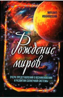 Ивановский Михаил Петрович: Рождение миров. Очерк представлений о возникновении и развитии солнечной системы