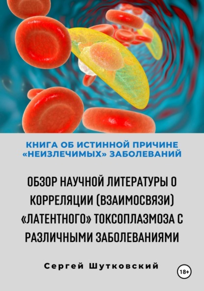 Владимирович Сергей Шутковский: Книга об истинной причине «неизлечимых» заболеваний. Обзор научной литературы о корреляции (взаимосвязи) «Латентного» Токсоплазмоза с различными заболеваниями