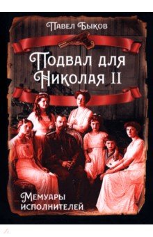Быков Павел Николаевич: Подвал для Николая II. Мемуары исполнителей