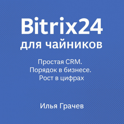Грачёв Илья: Bitrix24 для чайников. Простая CRM. Порядок в бизнесе. Рост в цифрах