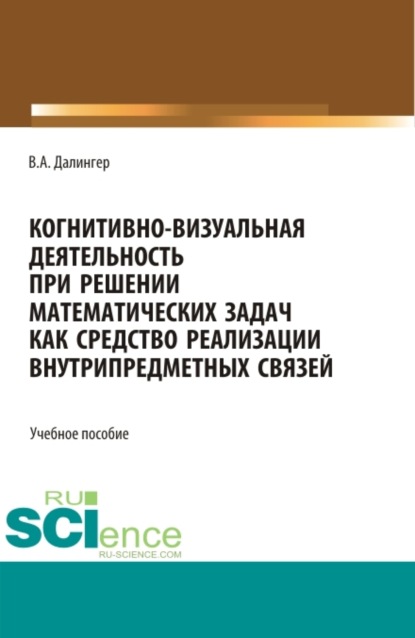 Алексеевич Виктор Далингер: Когнитивно-визуальная деятельность при решении математических задач как средство реализации внутрипредметных связей. (Аспирантура, Бакалавриат, Магистратура). Учебное пособие.