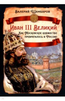Шамбаров Валерий Евгеньевич: Иван III Великий. Как Московское княжество превратилось в Россию