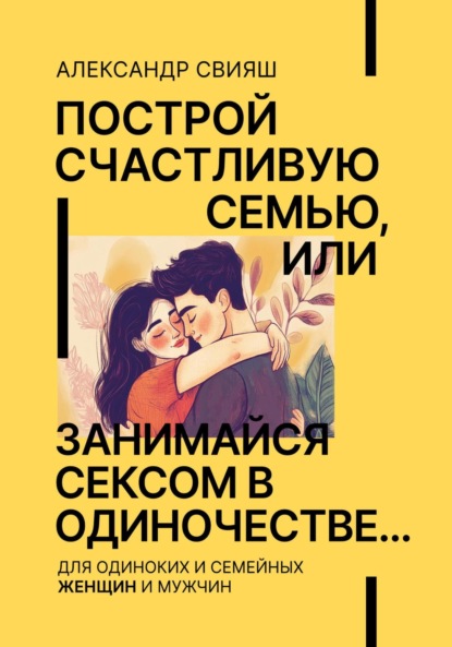 Свияш Александр: Построй счастливую семью, или занимайся сексом в одиночестве Для одиноких и семейных ЖЕНЩИН и мужчин