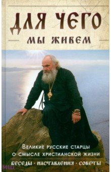 Для чего мы живем. Великие русские старцы о смысле христианской жизни. Беседы. Наставления. Советы