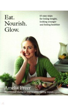 Freer Amelia: Eat. Nourish. Glow. 10 easy steps for losing weight, looking younger & feeling healthier