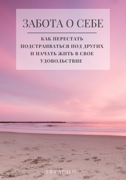 Арден Ева: Забота о себе. Как перестать подстраиваться под других и начать жить в свое удовольствие