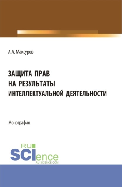 Анатольевич Алексей Максуров: Защита прав на результаты интеллектуальной деятельности. (Аспирантура, Бакалавриат, Магистратура). Монография.