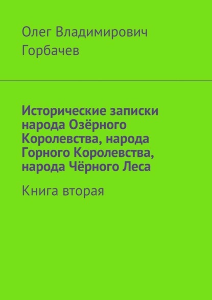 Горбачев Олег Витальевич: Исторические записки народа Озёрного Королевства, народа Горного Королевства, народа Чёрного Леса. Книга вторая