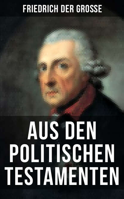 Friedrich der Große: Aus den Politischen Testamenten - Finanzwirtschaft, Wirtschaftspolitik, Regierungssystem, Äußere Politik, Testament und viel mehr...
