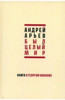 Арьев Андрей Юрьевич: Был целый мир. Книга о Георгии Иванове