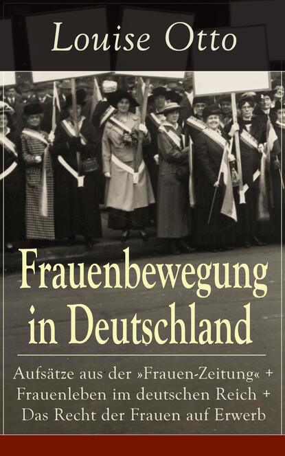 Frauenbewegung in Deutschland: Aufsätze aus der "Frauen-Zeitung" + Frauenleben im deutschen Reich + Das Recht der Frauen auf Erwerb - Die Führerinnen der Frauenbewegung in Deutschland + Die erste deut