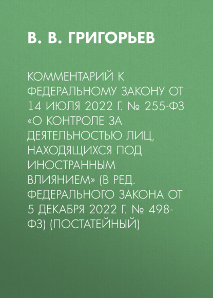 В. Григорьев В.: Комментарий к Федеральному закону от 14 июля 2022 г. № 255-ФЗ «О контроле за деятельностью лиц, находящихся под иностранным влиянием» (в ред. Федерального закона от 5 декабря 2022 г. № 498-ФЗ) (постат