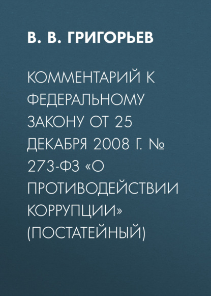 В. Григорьев В.: Комментарий к Федеральному закону от 25 декабря 2008 г. № 273-ФЗ «О противодействии коррупции» (постатейный)