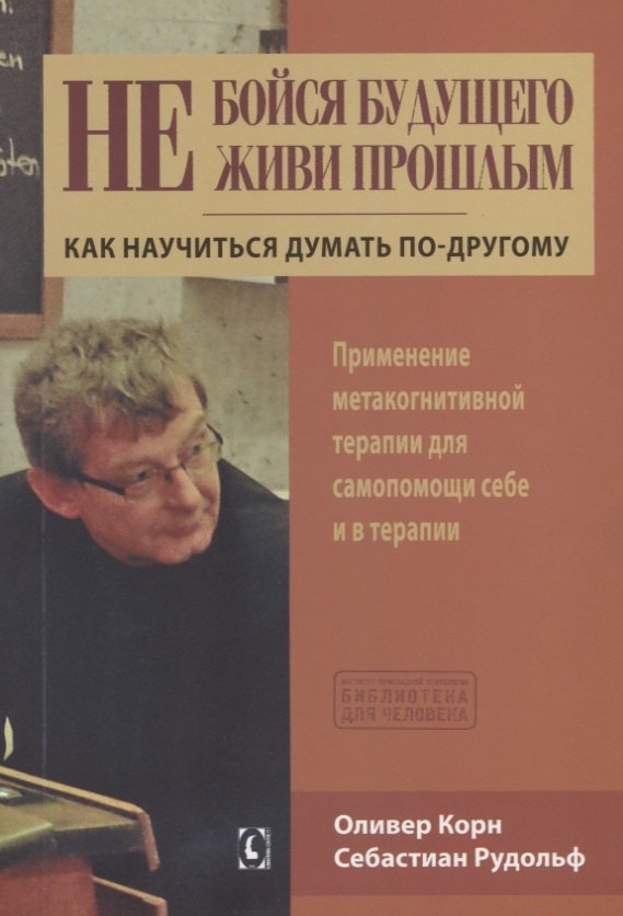 Оливер Корн: Не бойся будущего и не живи прошлым.  Как научиться думать по-другому. Применение метакогнитивной терапии себе и в терапии