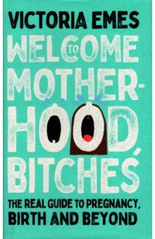 Emes Victoria: Welcome to Motherhood, Bitches. The Real Guide to Pregnancy, Birth and Beyond