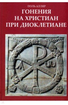 Алляр Поль: Гонения на христиан при Диоклетиане и торжество христианской церкви