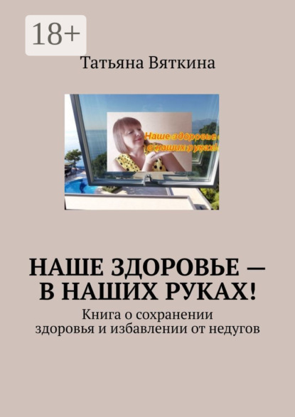 Вяткина Татьяна: Наше здоровье – в наших руках! Книга о сохранении здоровья и избавлении от недугов