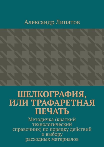Липатов Александр: Шелкография, или Трафаретная печать. Методичка (краткий технологический справочник) по порядку действий и выбору расходных материалов