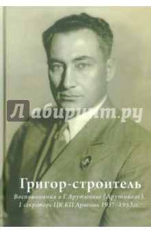 Григор-строитель. Воспоминания о Г.А. Арутюняне (Арутинова), I секретаре ЦК КП Армении 1937-1953 гг.