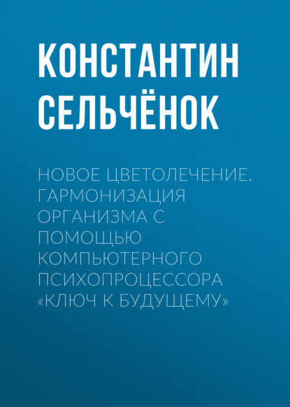 Сельчёнок Константин: Новое цветолечение. Гармонизация организма с помощью компьютерного психопроцессора «Ключ к будущему»