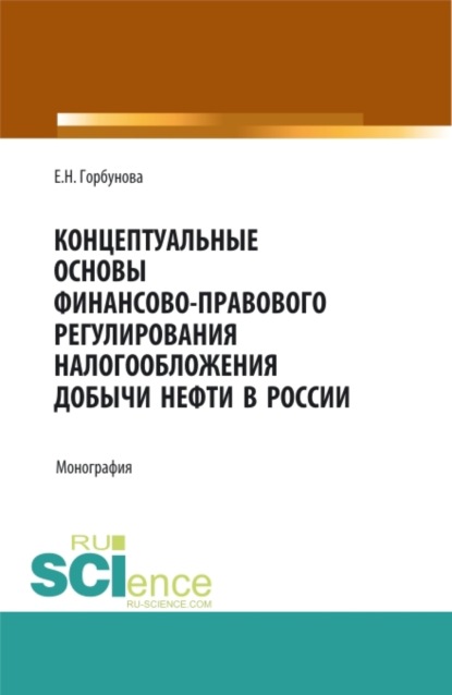 Николаевна Елена Горбунова: Концептуальные основы финансово-правового регулирования налогообложения добычи нефти в России. (Аспирантура, Бакалавриат, Магистратура). Монография.