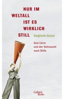 Geisel Sieglinde: Nur im Weltall ist es wirklich still. Vom Lärm und die Sehnsucht nach Stille