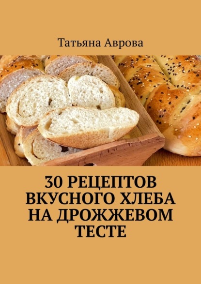 Аврова Татьяна: 30 рецептов вкусного хлеба на дрожжевом тесте