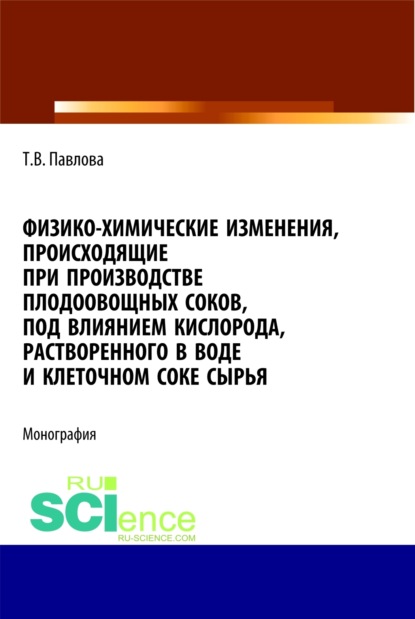 Васильевна Татьяна Павлова: Физико-химические изменения, происходящие при производстве плодоовощных соков, под влиянием кислорода, растворенного в воде и клеточном соке сырья. (Аспирантура, Бакалавриат). Монография.