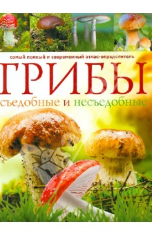 Грибы. Съедобные и несъедобные. Самый полный и современный атлас-определитель