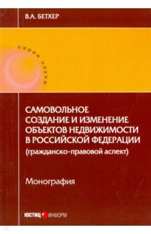 Бетхер Вера Андреевна: Самовольное создание и изменение объектов недвижимости в Российской Федерации. Монография