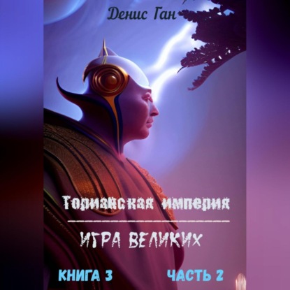 Ган Денис: Торианская империя. Игра великих. Книга 3. Часть 2