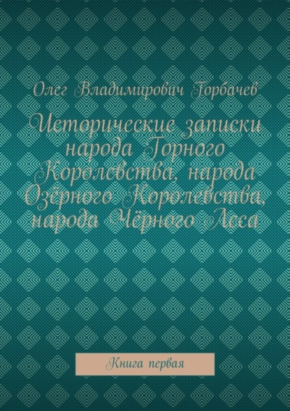 Горбачев Олег Витальевич: Исторические записки народа Горного Королевства, народа Озёрного Королевства, народа Чёрного Леса. Книга первая