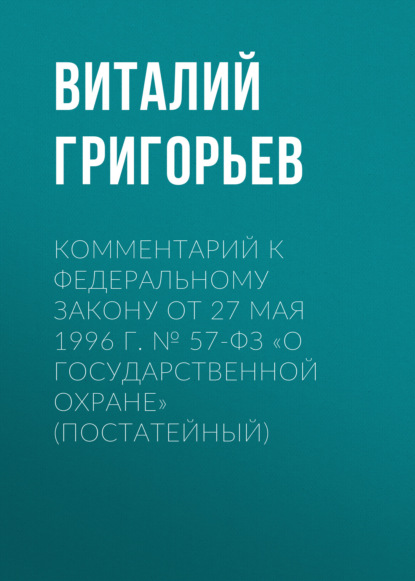 Григорьев Виталий: Комментарий к Федеральному закону от 27 мая 1996 г. № 57-ФЗ «О государственной охране» (постатейный)