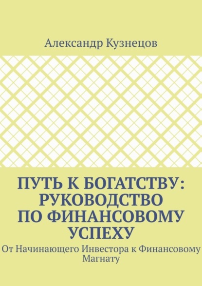 Кузнецов Александр: Путь к Богатству: Руководство по финансовому успеху. От начинающего инвестора к финансовому магнату