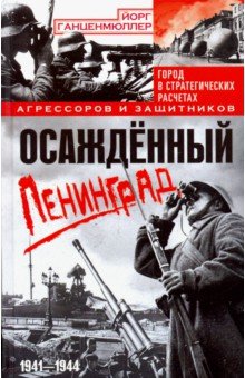 Ганценмюллер Йорг: Осажденный Ленинград. Город в стратегических расчетах агрессоров и защитников. 1941-1944