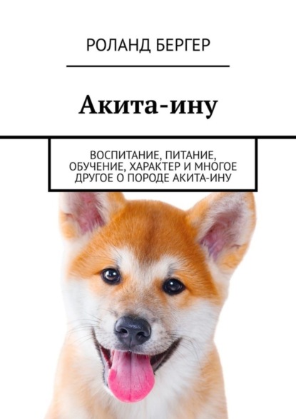 Бергер Роланд: Акита-ину. Воспитание, питание, обучение, характер и многое другое о породе акита-ину