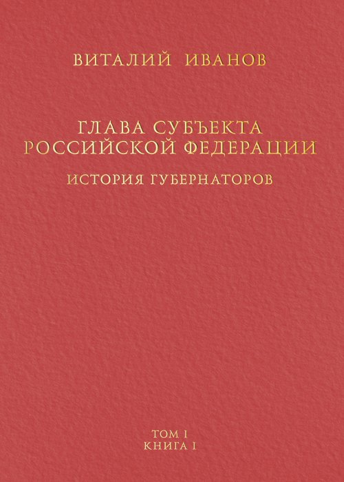 Вячеславович Иванов Андрей: Глава субъекта Российской Федерации. Историческое, юридическое и политическое исследование (История губернаторов) Том I. Книга I