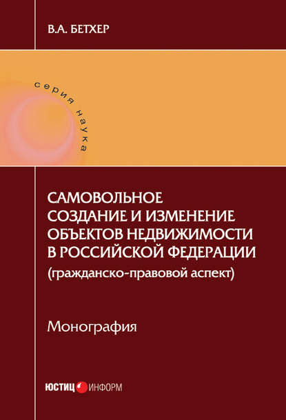 Бетхер Вера Андреевна: Самовольное создание и изменение объектов недвижимости в Российской Федерации (гражданско-правовой аспект)