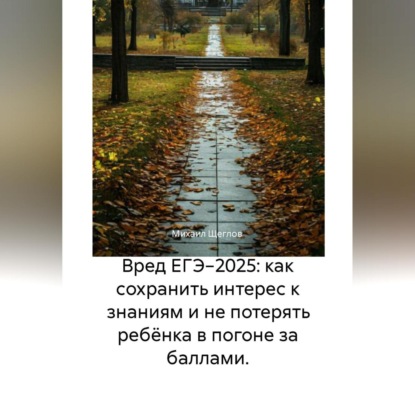 Щеглов Михаил: Вред ЕГЭ 2025: Как не потерять ребёнка в гонке за баллами и сохранить интерес к знаниям. Задания, варианты, база ответов, баллы, сочинения по математике, русскому, биологии, химии, английскому