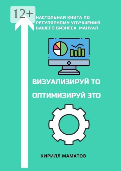 Вадимович Кирилл Маматов: Визуализируй то. Оптимизируй это. Настольная книга по регулярному улучшению вашего бизнеса. Мануал