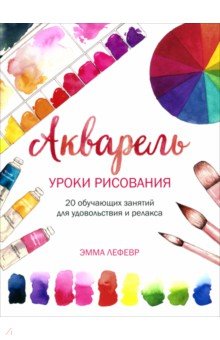 Лефевр Эмма: Акварель. Уроки рисования. 20 обучающих занятий для удовольствия и релакса