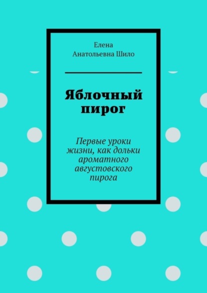Анатольевна Елена Шило: Яблочный пирог. Первые уроки жизни, как дольки ароматного августовского пирога