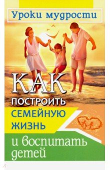 Как построить семейную жизнь и воспитать детей. Уроки мудрости