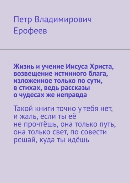 Владимирович Петр Ерофеев: Жизнь и учение Иисуса Христа, возвещение истинного блага, изложенное только по сути, в стихах, ведь рассказы о чудесах же неправда