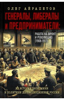 Айрапетов Олег Рудольфович: Генералы, либералы и предприниматели. Работа на фронт и революцию (1908-1917). Из истории экономики