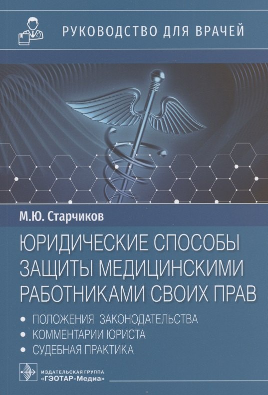 Юрьевич Старчиков Михаил: Юридические способы защиты медицинскими работниками своих прав: положения законодательства, комментарии юриста и судебная практика: руководство для врачей
