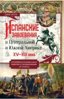 Перри Джон: Испанские завоевания в Центральной и Южной Америке. XV—XIX века. Крупнейшая колониальная империя