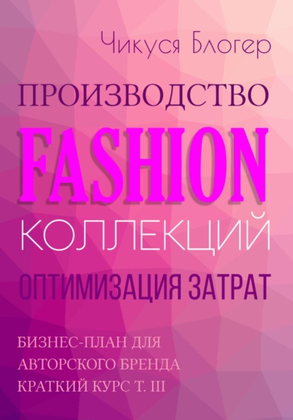 Блогер Чикуся: Производство Fashion-коллекций. Оптимизация затрат. Бизнес-план для авторского бренда. Краткий курс. Т. III
