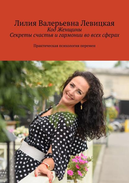 Левицкая Лилия Валерьевна: Код Женщины. Секреты счастья и гармонии во всех сферах. Практическая психология перемен