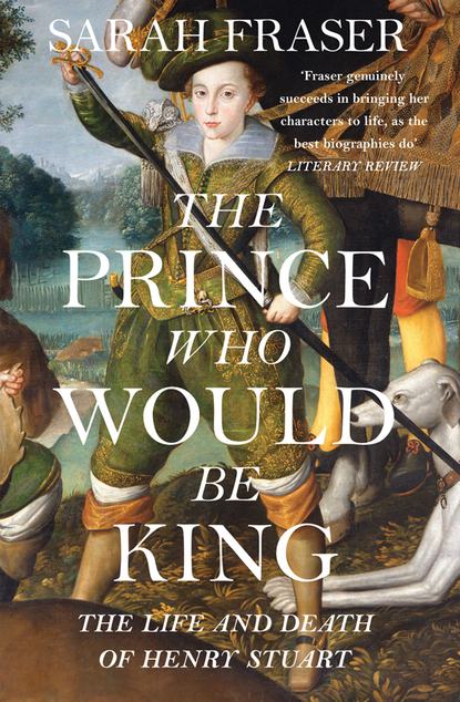 Fraser Sarah: The Prince Who Would Be King: The Life and Death of Henry Stuart